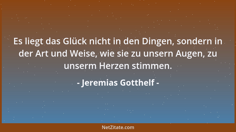 Jeremias Gotthelf - Es liegt das Glück nicht in den Dingen, sondern in der Art und Weise, wie sie zu unsern Augen, zu unser...