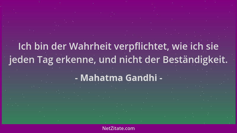 Mahatma Gandhi - Ich bin der Wahrheit verpflichtet, wie ich sie jeden Tag erkenne, und nicht der Beständigkeit....