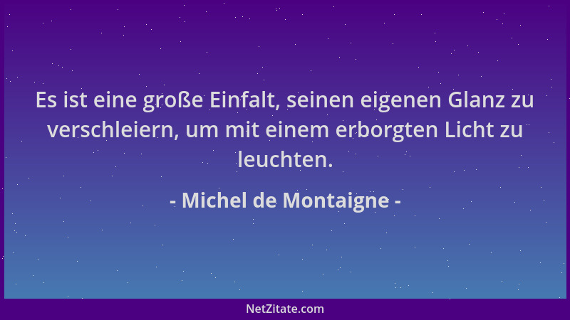 Michel de Montaigne - Es ist eine große Einfalt, seinen eigenen Glanz zu verschleiern, um mit einem erborgten Licht zu leuc...