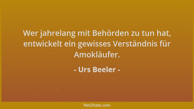 Urs Beeler - Wer jahrelang mit Behörden zu tun hat, entwickelt ein gewisses Verständnis für Amokläufer....