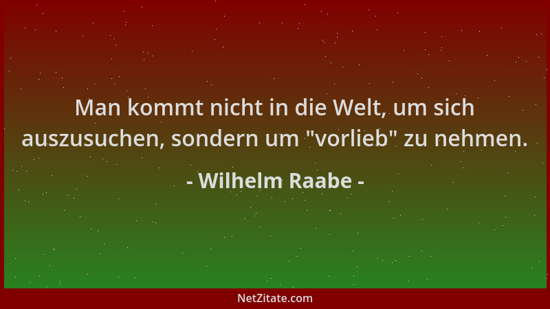 Wilhelm Raabe - Man kommt nicht in die Welt, um sich auszusuchen, sondern um  "vorlieb " zu nehmen....