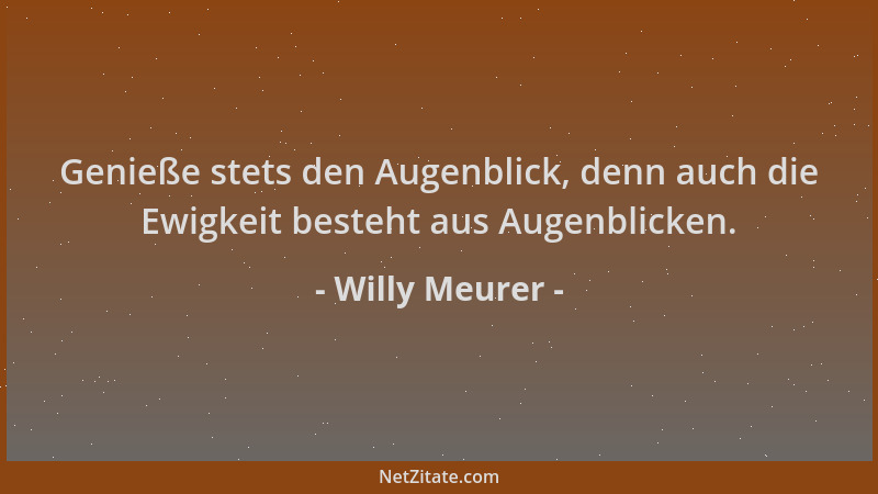 Willy Meurer - Genieße stets den Augenblick, denn auch die Ewigkeit besteht aus Augenblicken....