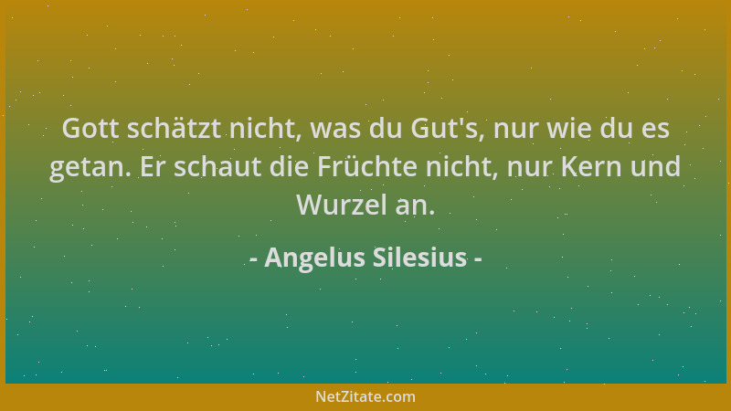 Angelus Silesius - Gott schätzt nicht, was du Gut 's, nur wie du es getan. Er schaut die Früchte nicht, nur Kern und Wurzel...