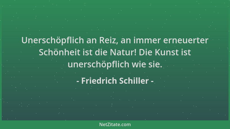 Friedrich Schiller - Unerschöpflich an Reiz, an immer erneuerter Schönheit ist die Natur! Die Kunst ist unerschöpflich wie...