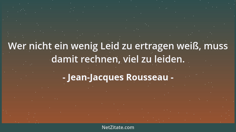 Jean-Jacques Rousseau - Wer nicht ein wenig Leid zu ertragen weiß, muss damit rechnen, viel zu leiden....