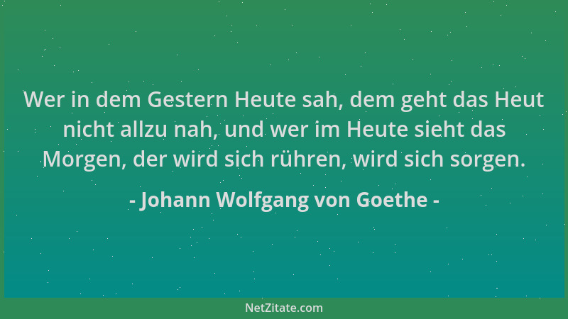Johann Wolfgang von Goethe - Wer in dem Gestern Heute sah, dem geht das Heut nicht allzu nah, und wer im Heute sieht das Mo...