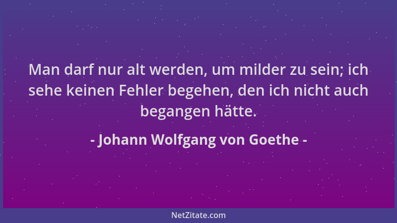 Johann Wolfgang von Goethe - Man darf nur alt werden, um milder zu sein; ich sehe keinen Fehler begehen, den ich nicht auch...