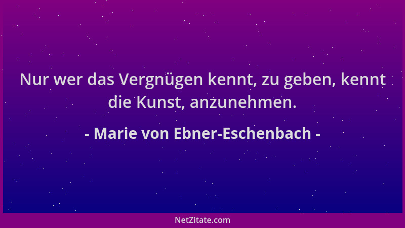 Marie von Ebner-Eschenbach - Nur wer das Vergnügen kennt, zu geben, kennt die Kunst, anzunehmen....