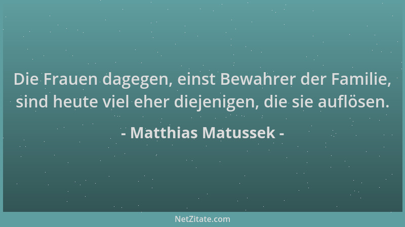 Matthias Matussek - Die Frauen dagegen, einst Bewahrer der Familie, sind heute viel eher diejenigen, die sie auflösen....