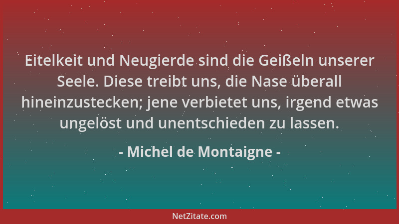 Michel de Montaigne - Eitelkeit und Neugierde sind die Geißeln unserer Seele. Diese treibt uns, die Nase überall hineinzust...