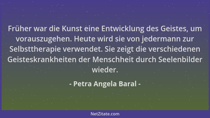Petra Angela Baral - Früher war die Kunst eine Entwicklung des Geistes, um vorauszugehen. Heute wird sie von jedermann zur...