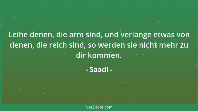 Saadi - Leihe denen, die arm sind, und verlange etwas von denen, die reich sind, so werden sie nicht mehr zu dir kommen....
