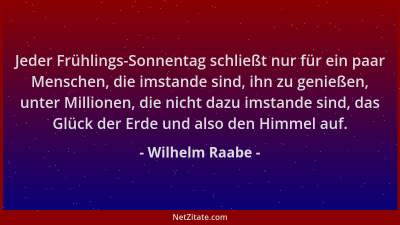 Wilhelm Raabe - Jeder Frühlings-Sonnentag schließt nur für ein paar Menschen, die imstande sind, ihn zu genießen, unter Mil...