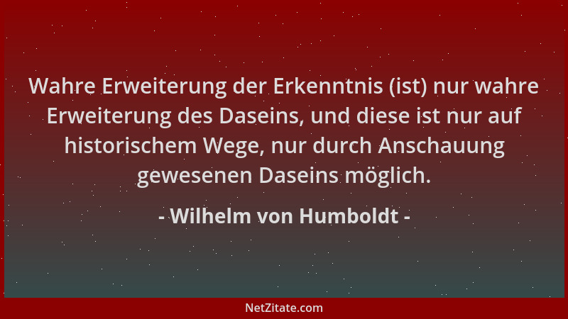 Wilhelm von Humboldt - Wahre Erweiterung der Erkenntnis (ist) nur wahre Erweiterung des Daseins, und diese ist nur auf hist...