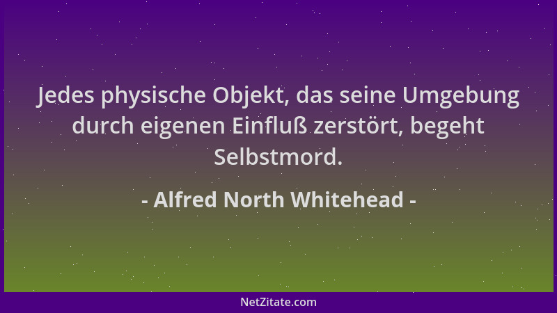 Alfred North Whitehead - Jedes physische Objekt, das seine Umgebung durch eigenen Einfluß zerstört, begeht Selbstmord....