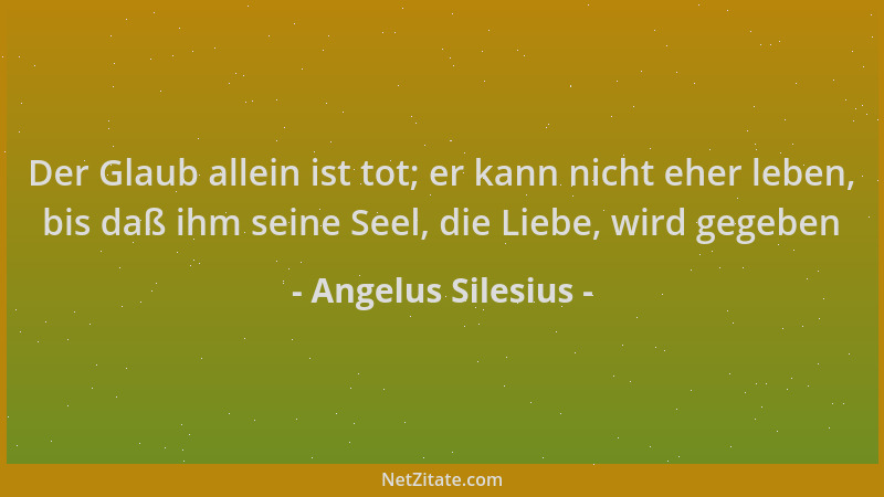 Angelus Silesius - Der Glaub allein ist tot; er kann nicht eher leben, bis daß ihm seine Seel, die Liebe, wird gegeben...