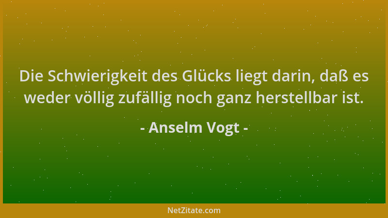Anselm Vogt - Die Schwierigkeit des Glücks liegt darin, daß es weder völlig zufällig noch ganz herstellbar ist....