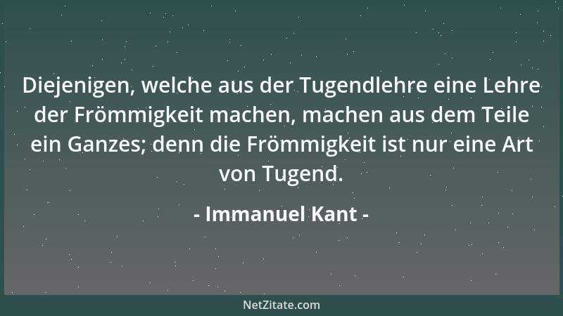 Immanuel Kant - Diejenigen, welche aus der Tugendlehre eine Lehre der Frömmigkeit machen, machen aus dem Teile ein Ganzes;...