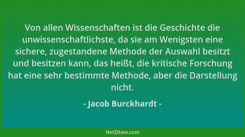 Jacob Burckhardt - Von allen Wissenschaften ist die Geschichte die unwissenschaftlichste, da sie am Wenigsten eine sichere,...