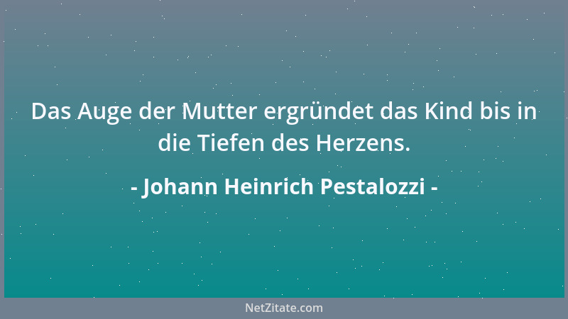 Johann Heinrich Pestalozzi - Das Auge der Mutter ergründet das Kind bis in die Tiefen des Herzens....
