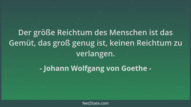Johann Wolfgang von Goethe - Der größe Reichtum des Menschen ist das Gemüt, das groß genug ist, keinen Reichtum zu verlange...