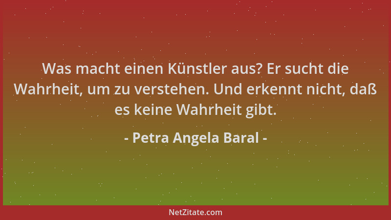 Petra Angela Baral - Was macht einen Künstler aus? Er sucht die Wahrheit, um zu verstehen. Und erkennt nicht, daß es keine...