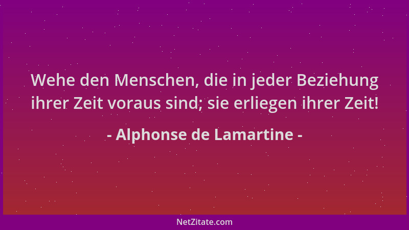 Alphonse de Lamartine - Wehe den Menschen, die in jeder Beziehung ihrer Zeit voraus sind; sie erliegen ihrer Zeit!...