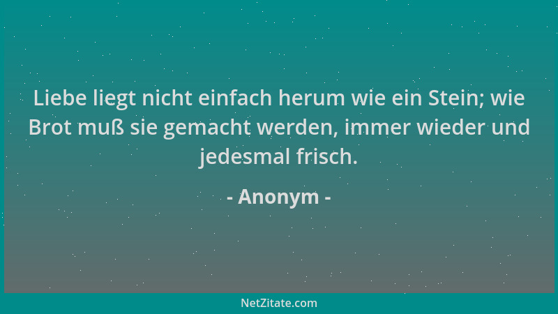 Anonym - Liebe liegt nicht einfach herum wie ein Stein; wie Brot muß sie gemacht werden, immer wieder und jedesmal frisch....