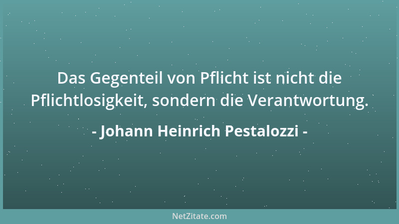 Johann Heinrich Pestalozzi - Das Gegenteil von Pflicht ist nicht die Pflichtlosigkeit, sondern die Verantwortung....