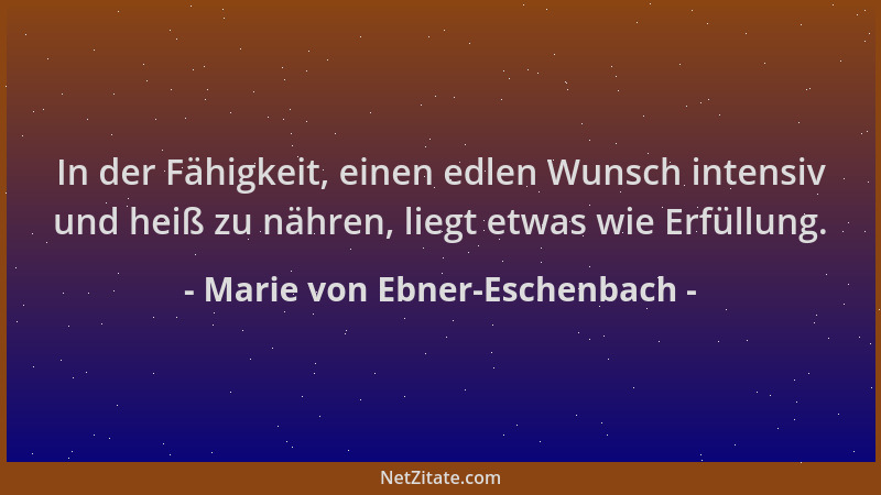 Marie von Ebner-Eschenbach - In der Fähigkeit, einen edlen Wunsch intensiv und heiß zu nähren, liegt etwas wie Erfüllung....