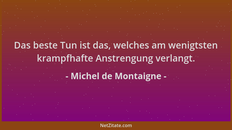 Michel de Montaigne - Das beste Tun ist das, welches am wenigtsten krampfhafte Anstrengung verlangt....