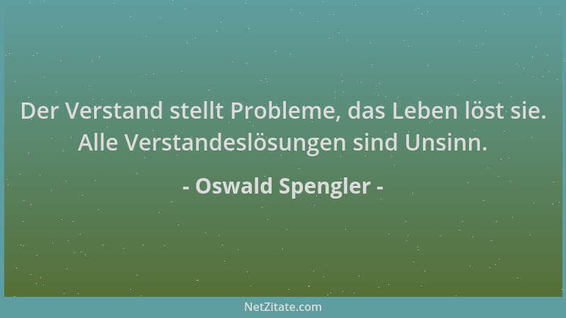Oswald Spengler - Der Verstand stellt Probleme, das Leben löst sie. Alle Verstandeslösungen sind Unsinn....