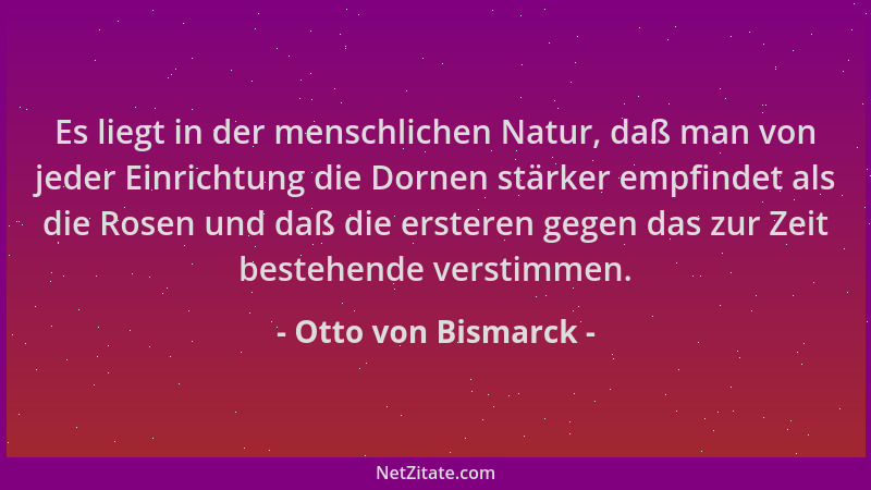 Otto von Bismarck - Es liegt in der menschlichen Natur, daß man von jeder Einrichtung die Dornen stärker empfindet als die...
