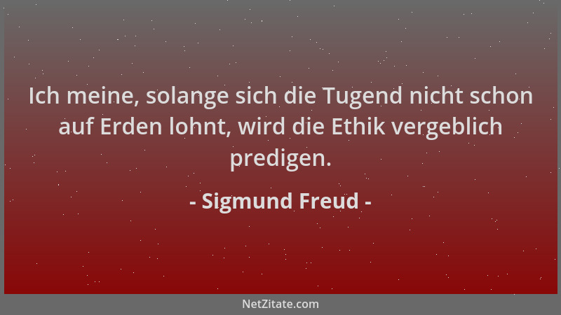 Sigmund Freud - Ich meine, solange sich die Tugend nicht schon auf Erden lohnt, wird die Ethik vergeblich predigen....