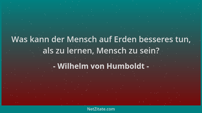 Wilhelm von Humboldt - Was kann der Mensch auf Erden besseres tun, als zu lernen, Mensch zu sein?...