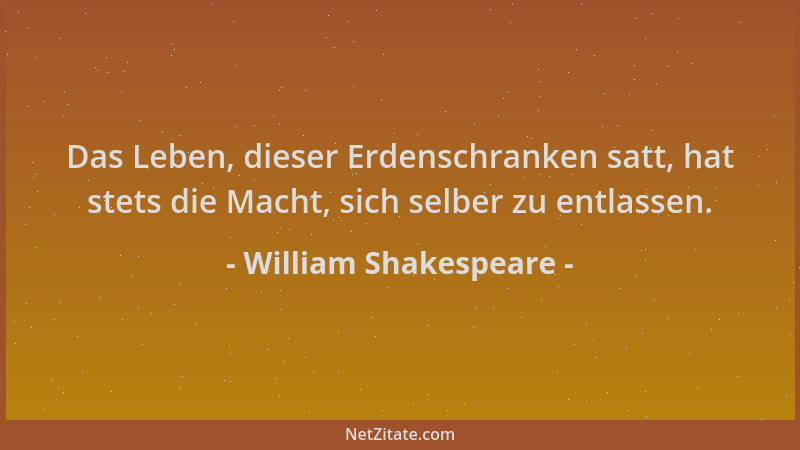 William Shakespeare - Das Leben, dieser Erdenschranken satt, hat stets die Macht, sich selber zu entlassen....