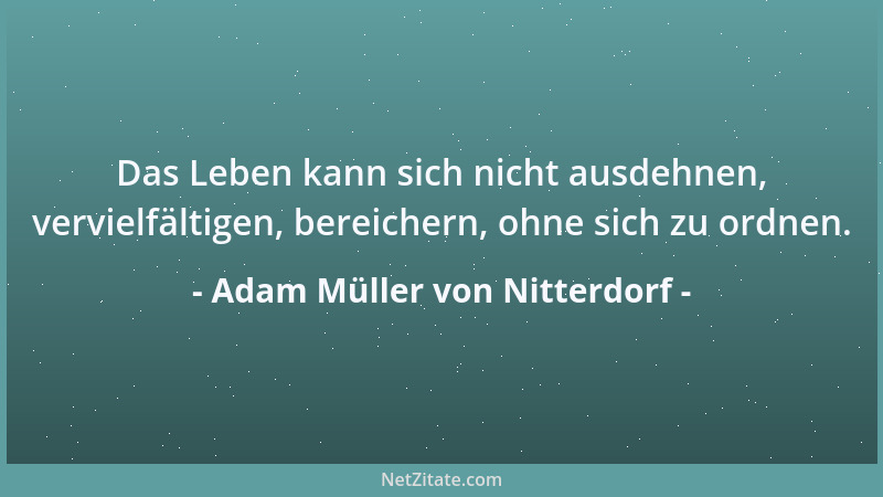 Adam Müller von Nitterdorf - Das Leben kann sich nicht ausdehnen, vervielfältigen, bereichern, ohne sich zu ordnen....