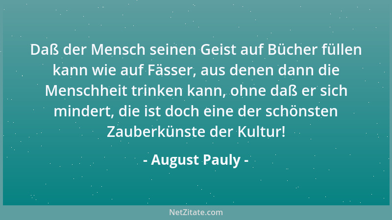 August Pauly - Daß der Mensch seinen Geist auf Bücher füllen kann wie auf Fässer, aus denen dann die Menschheit trinken kan...