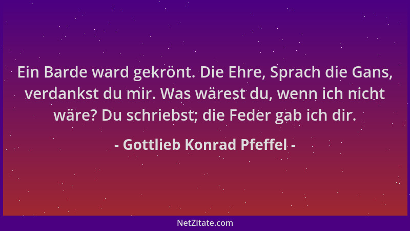 Gottlieb Konrad Pfeffel - Ein Barde ward gekrönt. Die Ehre, Sprach die Gans, verdankst du mir. Was wärest du, wenn ich nich...