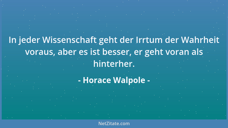 Horace Walpole - In jeder Wissenschaft geht der Irrtum der Wahrheit voraus, aber es ist besser, er geht voran als hinterher...