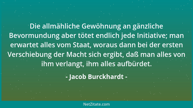 Jacob Burckhardt - Die allmähliche Gewöhnung an gänzliche Bevormundung aber tötet endlich jede Initiative; man erwartet all...