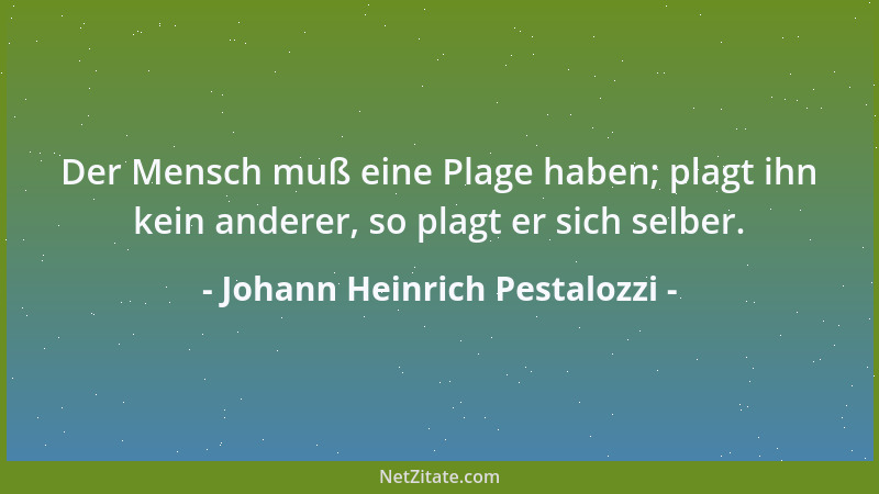 Johann Heinrich Pestalozzi - Der Mensch muß eine Plage haben; plagt ihn kein anderer, so plagt er sich selber....