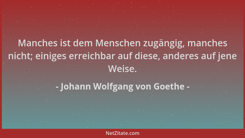 Johann Wolfgang von Goethe - Manches ist dem Menschen zugängig, manches nicht; einiges erreichbar auf diese, anderes auf je...