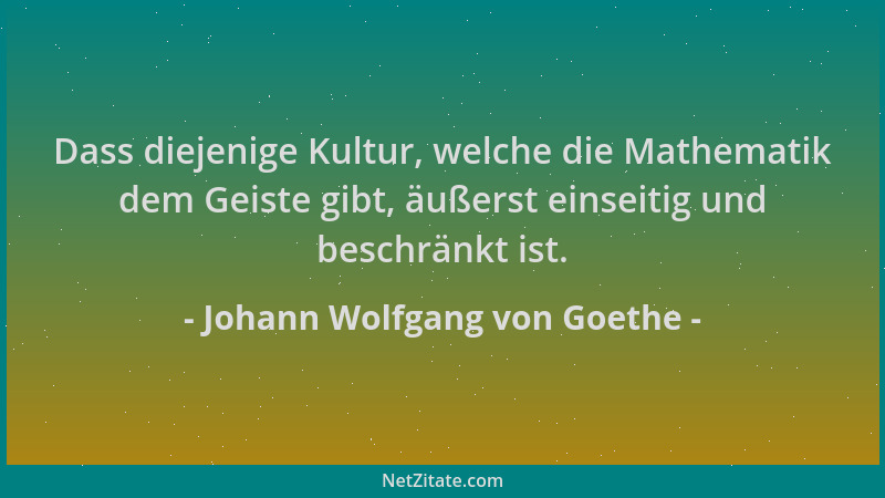 Johann Wolfgang von Goethe - Dass diejenige Kultur, welche die Mathematik dem Geiste gibt, äußerst einseitig und beschränkt...