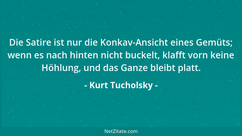 Kurt Tucholsky - Die Satire ist nur die Konkav-Ansicht eines Gemüts; wenn es nach hinten nicht buckelt, klafft vorn keine H...