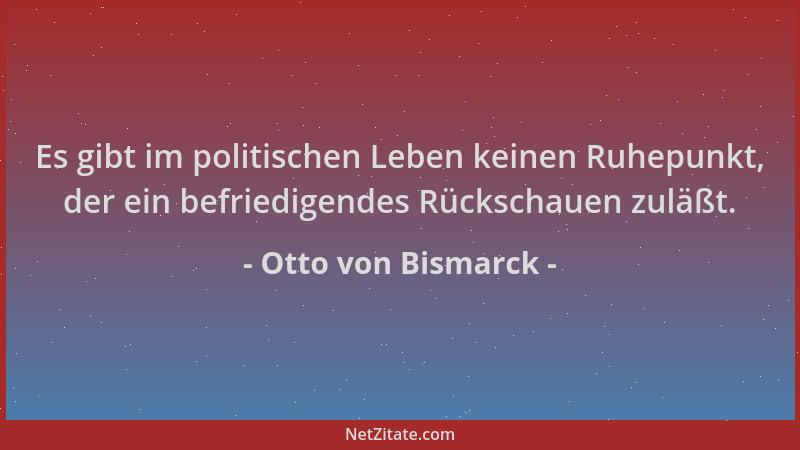 Otto von Bismarck - Es gibt im politischen Leben keinen Ruhepunkt, der ein befriedigendes Rückschauen zuläßt....