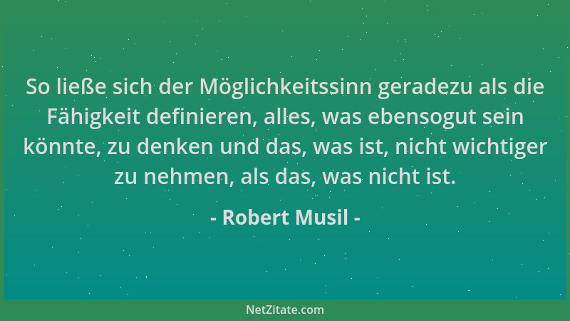 Robert Musil - So ließe sich der Möglichkeitssinn geradezu als die Fähigkeit definieren, alles, was ebensogut sein könnte,...