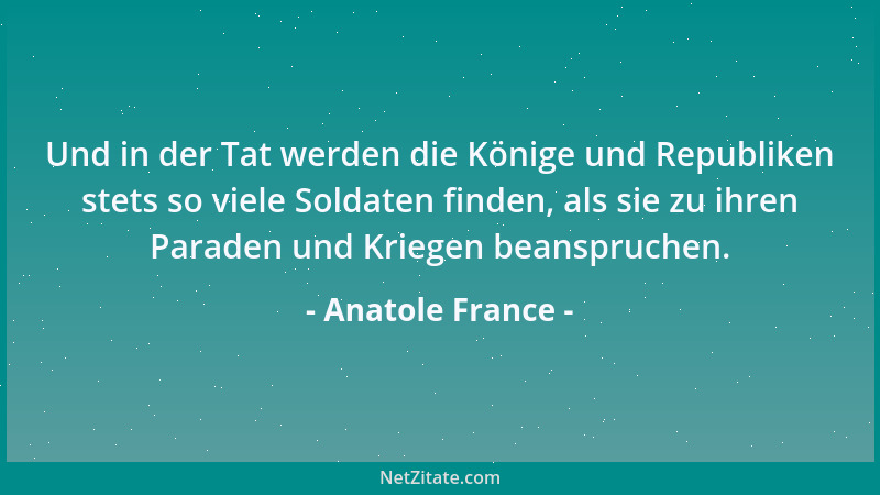 Anatole France - Und in der Tat werden die Könige und Republiken stets so viele Soldaten finden, als sie zu ihren Paraden u...