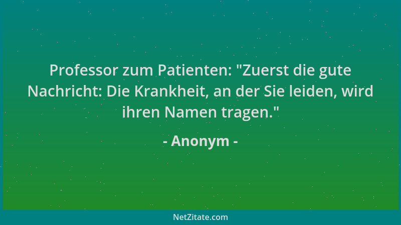 Anonym - Professor zum Patienten:  "Zuerst die gute Nachricht: Die Krankheit, an der Sie leiden, wird ihren Namen tragen. "...