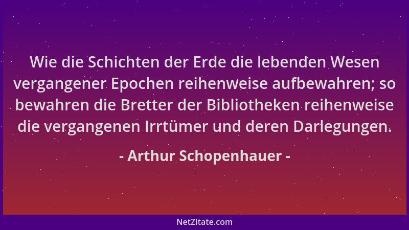 Arthur Schopenhauer - Wie die Schichten der Erde die lebenden Wesen vergangener Epochen reihenweise aufbewahren; so bewahre...